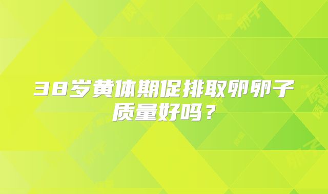 38岁黄体期促排取卵卵子质量好吗？