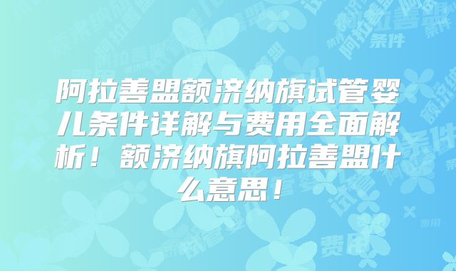 阿拉善盟额济纳旗试管婴儿条件详解与费用全面解析!额济纳旗阿拉善盟什么意思!