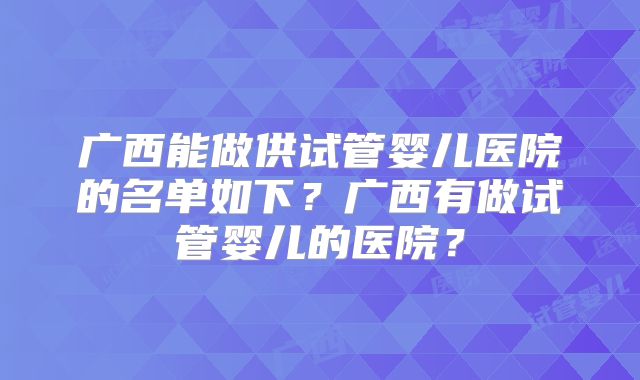 广西能做供试管婴儿医院的名单如下?广西有做试管婴儿的医院?