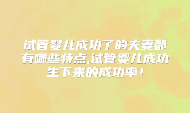 试管婴儿成功了的夫妻都有哪些特点,试管婴儿成功生下来的成功率!