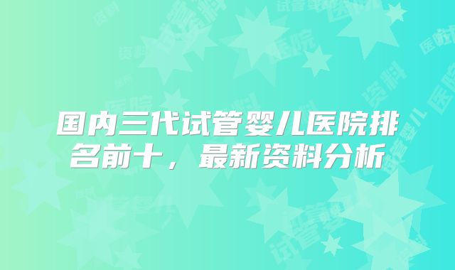 国内三代试管婴儿医院排名前十，最新资料分析