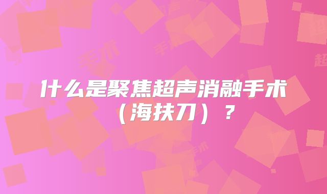 什么是聚焦超声消融手术(海扶刀)?