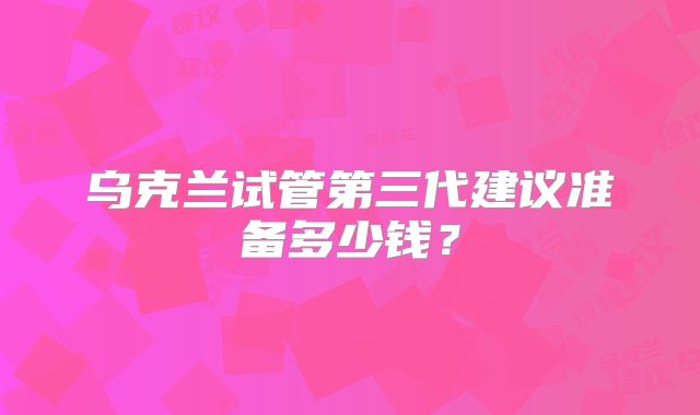 乌克兰试管第三代建议准备多少钱?
