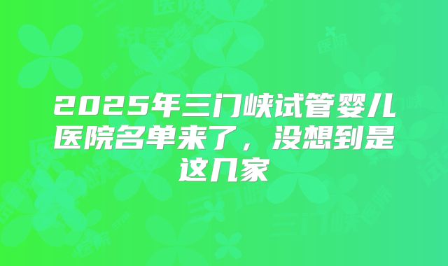 2025年三门峡试管婴儿医院名单来了，没想到是这几家