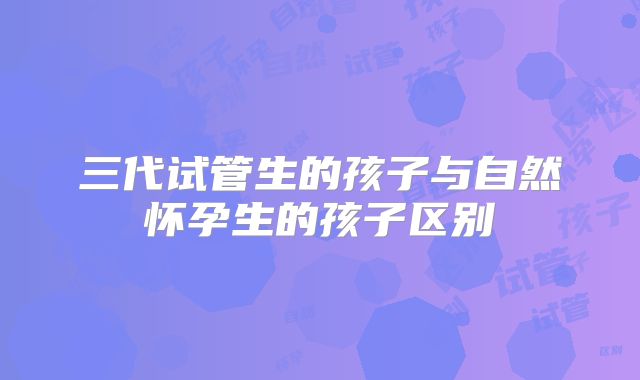 三代试管生的孩子与自然怀孕生的孩子区别