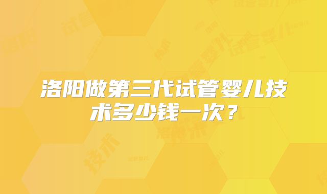 洛阳做第三代试管婴儿技术多少钱一次？