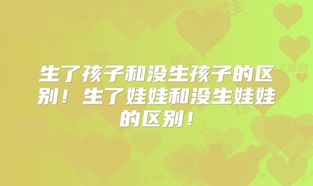 生了孩子和没生孩子的区别！生了娃娃和没生娃娃的区别！