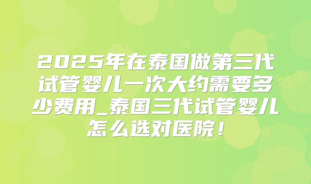 2025年在泰国做第三代试管婴儿一次大约需要多少费用_泰国三代试管婴儿怎么选对医院！