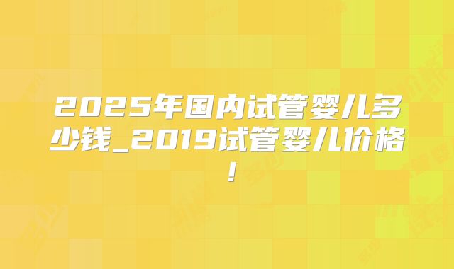 2025年国内试管婴儿多少钱_2019试管婴儿价格!