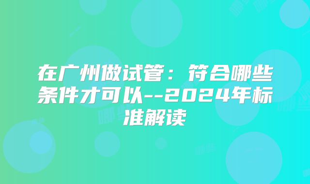 在广州做试管:符合哪些条件才可以--2024年标准解读