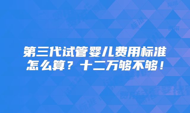 第三代试管婴儿费用标准怎么算？十二万够不够！