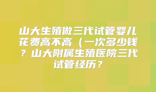 山大生殖做三代试管婴儿花费高不高（一次多少钱？山大附属生殖医院三代试管经历？