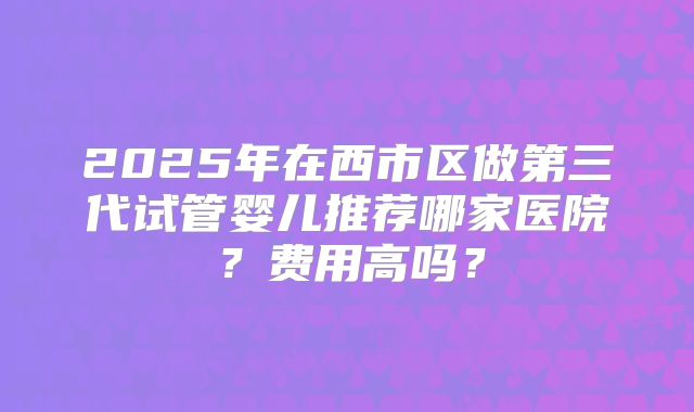 2025年在西市区做第三代试管婴儿推荐哪家医院？费用高吗？