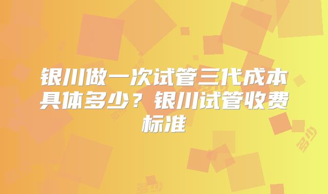 银川做一次试管三代成本具体多少？银川试管收费标准