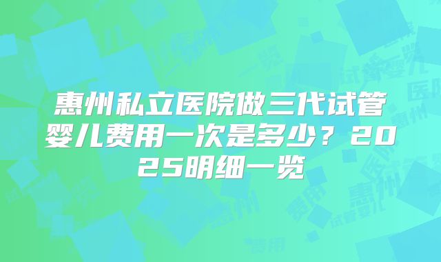 惠州私立医院做三代试管婴儿费用一次是多少？2025明细一览