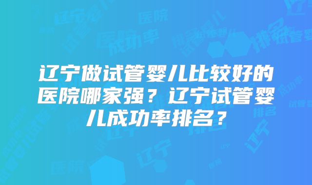 辽宁做试管婴儿比较好的医院哪家强?辽宁试管婴儿成功率排名?