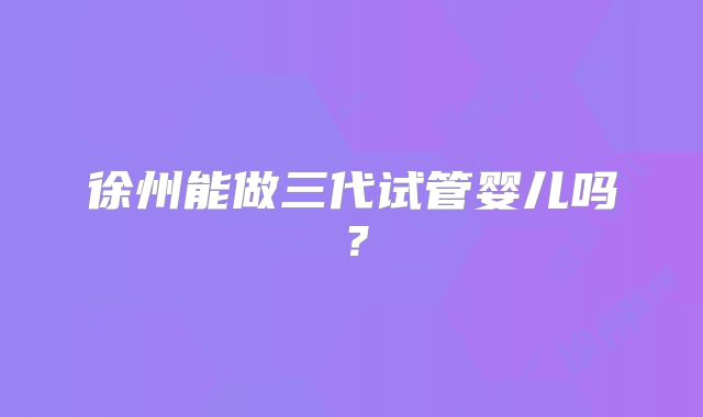 徐州能做三代试管婴儿吗？