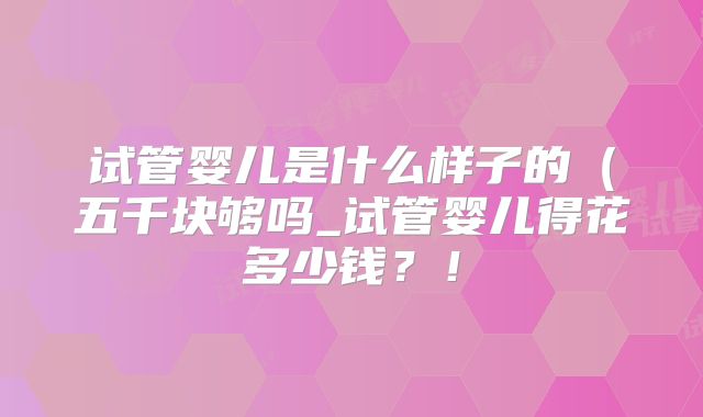 试管婴儿是什么样子的（五千块够吗_试管婴儿得花多少钱？！