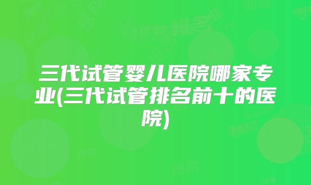 三代试管婴儿医院哪家专业(三代试管排名前十的医院)