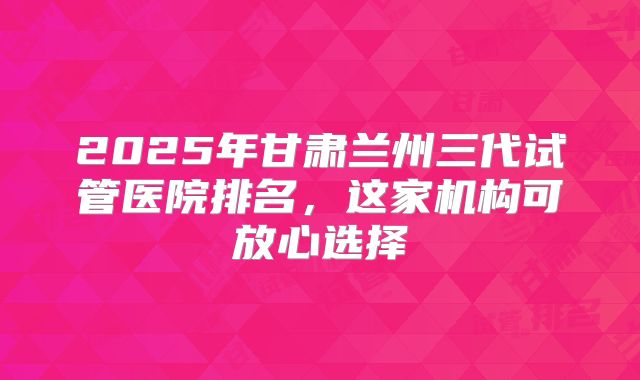 2025年甘肃兰州三代试管医院排名，这家机构可放心选择