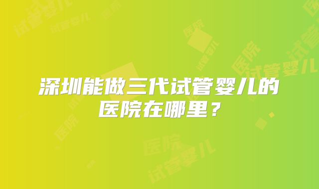 深圳能做三代试管婴儿的医院在哪里？