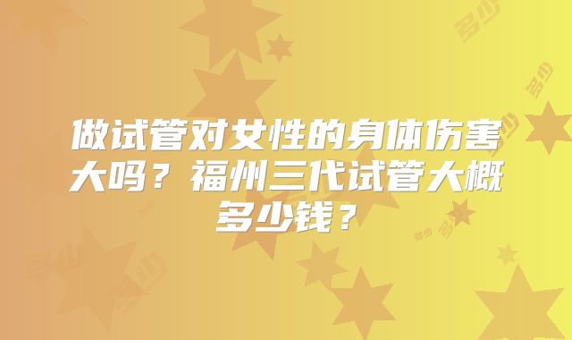 做试管对女性的身体伤害大吗？福州三代试管大概多少钱？