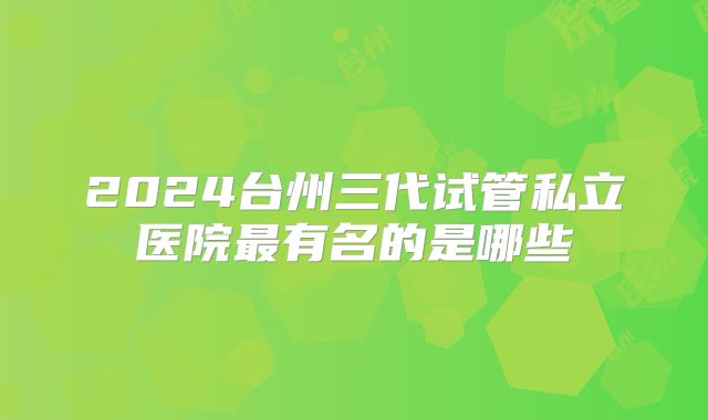 2024台州三代试管私立医院最有名的是哪些