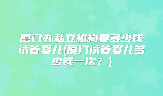 厦门办私立机构要多少钱试管婴儿(厦门试管婴儿多少钱一次？)