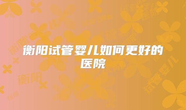 衡阳试管婴儿如何更好的医院