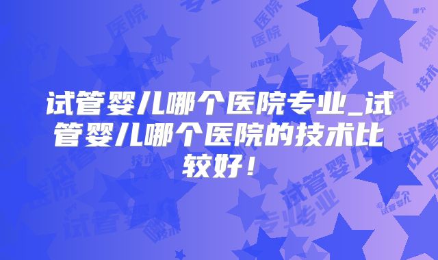 试管婴儿哪个医院专业_试管婴儿哪个医院的技术比较好！