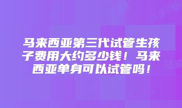 马来西亚第三代试管生孩子费用大约多少钱！马来西亚单身可以试管吗！
