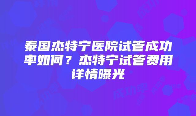 泰国杰特宁医院试管成功率如何？杰特宁试管费用详情曝光