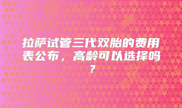 拉萨试管三代双胎的费用表公布,高龄可以选择吗?