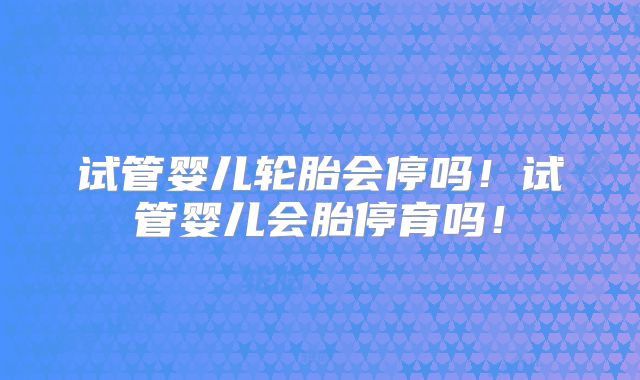 试管婴儿轮胎会停吗！试管婴儿会胎停育吗！
