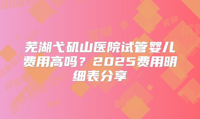 芜湖弋矶山医院试管婴儿费用高吗？2025费用明细表分享