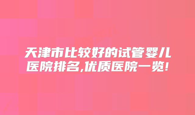 天津市比较好的试管婴儿医院排名,优质医院一览!