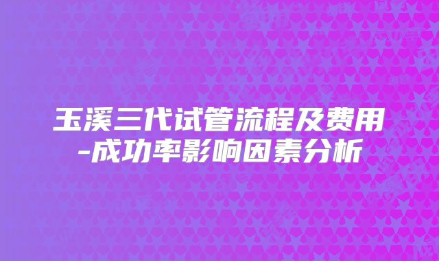 玉溪三代试管流程及费用-成功率影响因素分析