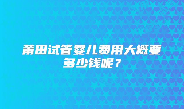 莆田试管婴儿费用大概要多少钱呢？