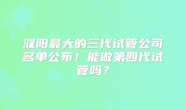 濮阳最大的三代试管公司名单公布!能做第四代试管吗?