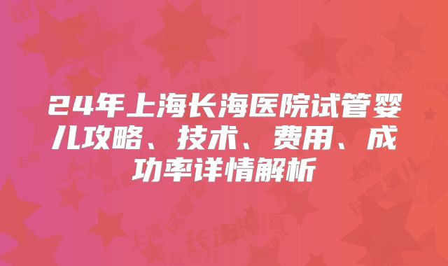 24年上海长海医院试管婴儿攻略、技术、费用、成功率详情解析