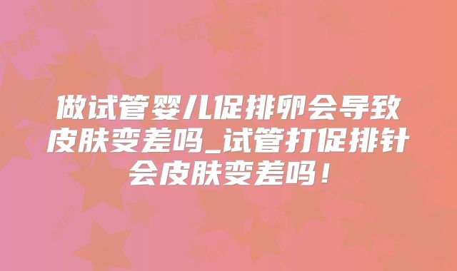 做试管婴儿促排卵会导致皮肤变差吗_试管打促排针会皮肤变差吗！