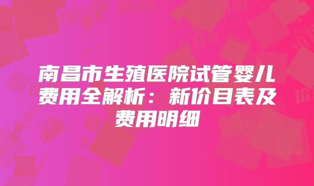 南昌市生殖医院试管婴儿费用全解析：新价目表及费用明细