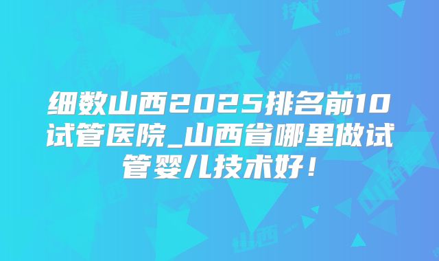 细数山西2025排名前10试管医院_山西省哪里做试管婴儿技术好!