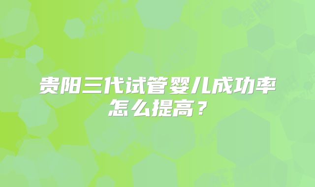 贵阳三代试管婴儿成功率怎么提高？