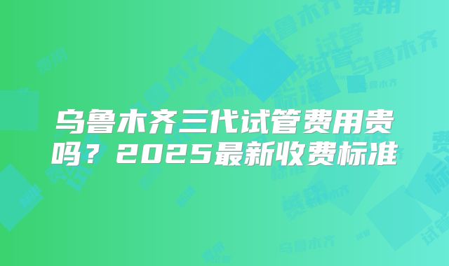 乌鲁木齐三代试管费用贵吗？2025最新收费标准