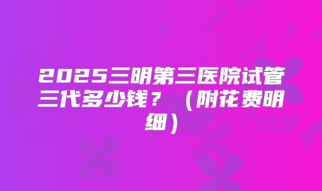 2025三明第三医院试管三代多少钱?(附花费明细)