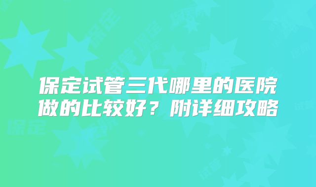 保定试管三代哪里的医院做的比较好?附详细攻略