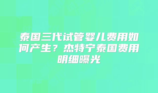泰国三代试管婴儿费用如何产生？杰特宁泰国费用明细曝光
