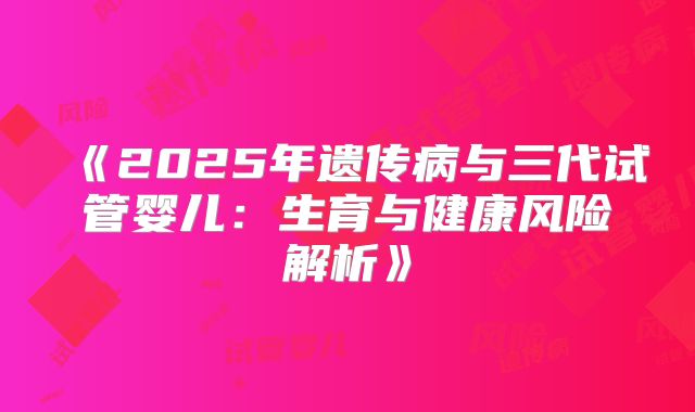 《2025年遗传病与三代试管婴儿:生育与健康风险解析》