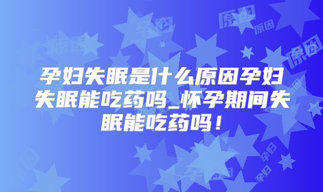 孕妇失眠是什么原因孕妇失眠能吃药吗_怀孕期间失眠能吃药吗!
